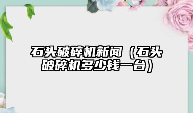 石頭破碎機新聞（石頭破碎機多少錢一臺）