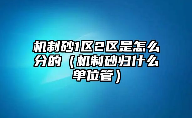 機制砂1區(qū)2區(qū)是怎么分的（機制砂歸什么單位管）