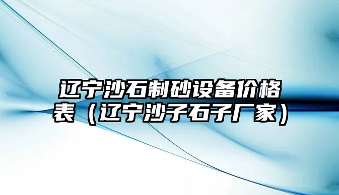 遼寧沙石制砂設(shè)備價(jià)格表（遼寧沙子石子廠家）