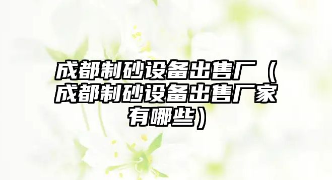 成都制砂設備出售廠（成都制砂設備出售廠家有哪些）