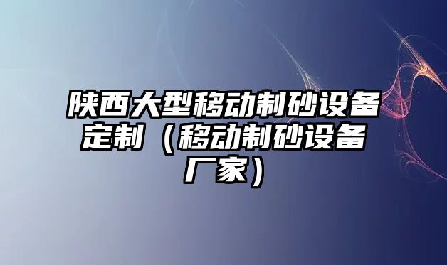 陜西大型移動(dòng)制砂設(shè)備定制（移動(dòng)制砂設(shè)備廠家）