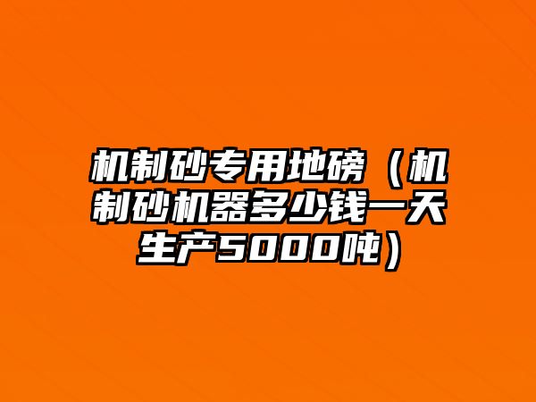 機制砂專用地磅（機制砂機器多少錢一天生產5000噸）