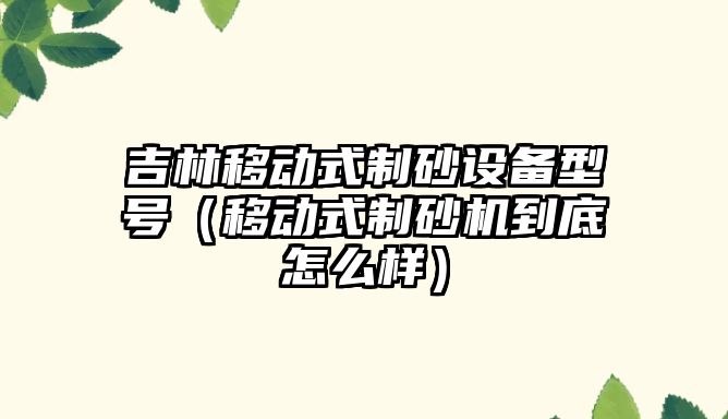 吉林移動式制砂設備型號（移動式制砂機到底怎么樣）