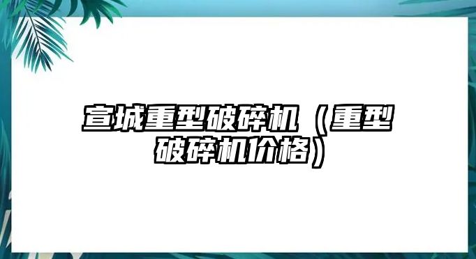 宣城重型破碎機（重型破碎機價格）