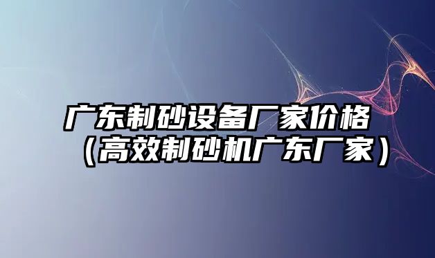 廣東制砂設(shè)備廠家價(jià)格（高效制砂機(jī)廣東廠家）