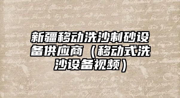 新疆移動洗沙制砂設(shè)備供應商（移動式洗沙設(shè)備視頻）