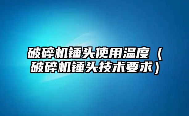 破碎機錘頭使用溫度（破碎機錘頭技術(shù)要求）