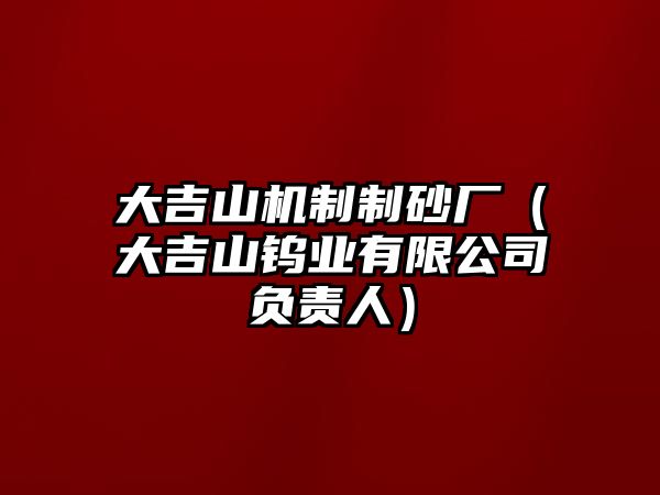 大吉山機(jī)制制砂廠（大吉山鎢業(yè)有限公司負(fù)責(zé)人）