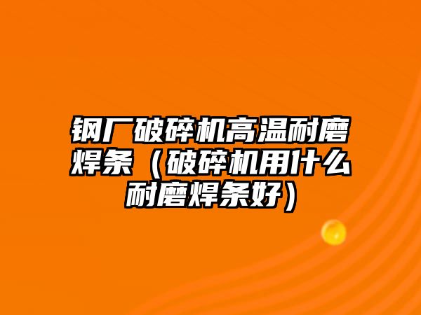 鋼廠破碎機高溫耐磨焊條（破碎機用什么耐磨焊條好）