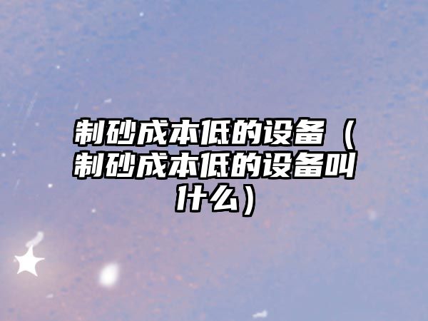 制砂成本低的設(shè)備（制砂成本低的設(shè)備叫什么）