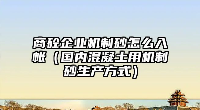 商砼企業(yè)機(jī)制砂怎么入帳（國內(nèi)混凝土用機(jī)制砂生產(chǎn)方式）