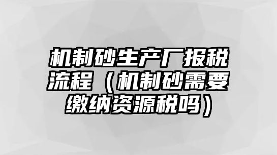 機制砂生產(chǎn)廠報稅流程（機制砂需要繳納資源稅嗎）