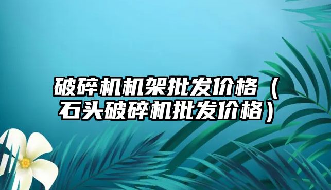 破碎機機架批發(fā)價格（石頭破碎機批發(fā)價格）