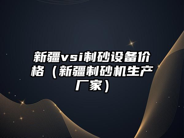 新疆vsi制砂設(shè)備價格（新疆制砂機生產(chǎn)廠家）