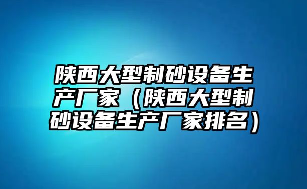 陜西大型制砂設(shè)備生產(chǎn)廠家（陜西大型制砂設(shè)備生產(chǎn)廠家排名）