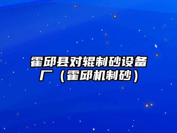 霍邱縣對輥制砂設(shè)備廠（霍邱機制砂）