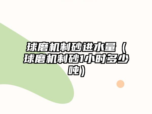 球磨機(jī)制砂進(jìn)水量（球磨機(jī)制砂1小時(shí)多少噸）