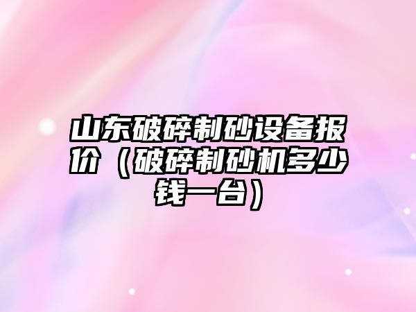 山東破碎制砂設(shè)備報價（破碎制砂機多少錢一臺）