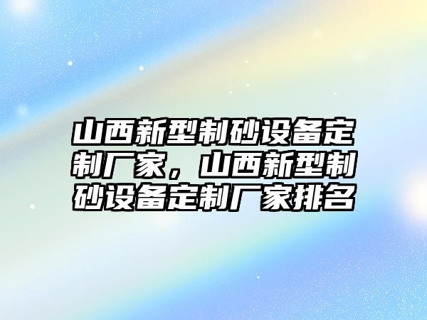 山西新型制砂設備定制廠家，山西新型制砂設備定制廠家排名