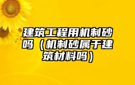 建筑工程用機(jī)制砂嗎（機(jī)制砂屬于建筑材料嗎）