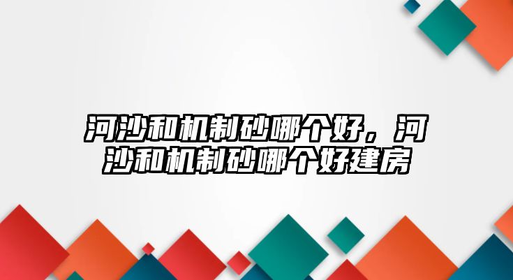 河沙和機(jī)制砂哪個(gè)好，河沙和機(jī)制砂哪個(gè)好建房