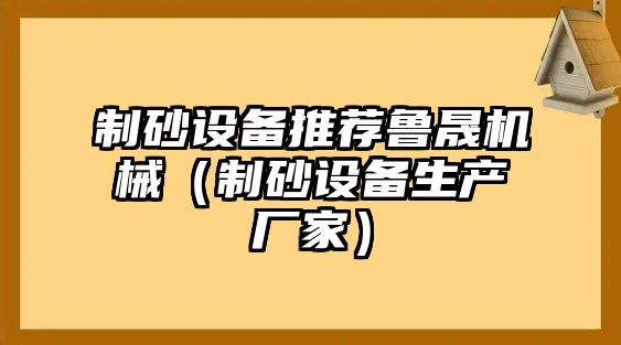 制砂設備推薦魯晟機械（制砂設備生產(chǎn)廠家）