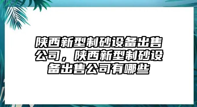 陜西新型制砂設(shè)備出售公司，陜西新型制砂設(shè)備出售公司有哪些