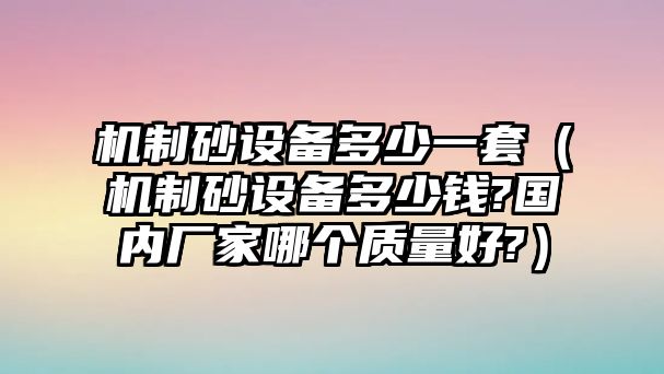 機制砂設備多少一套（機制砂設備多少錢?國內廠家哪個質量好?）