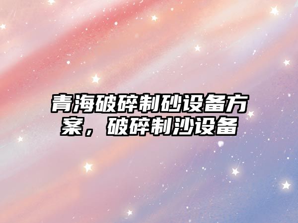 青海破碎制砂設(shè)備方案，破碎制沙設(shè)備