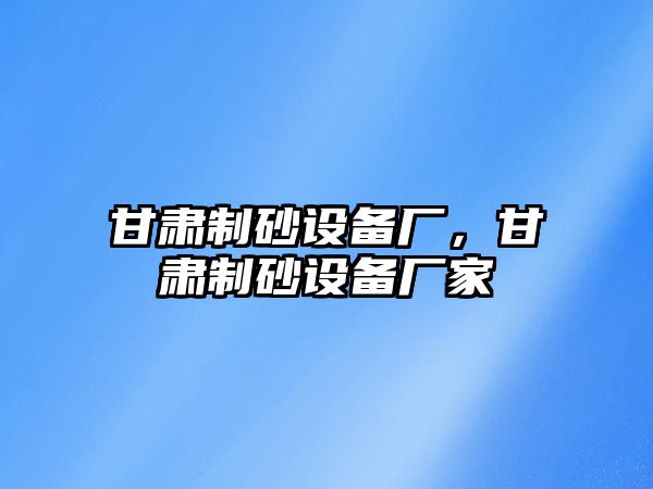 甘肅制砂設(shè)備廠，甘肅制砂設(shè)備廠家