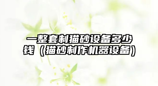 一整套制貓砂設(shè)備多少錢(qián)（貓砂制作機(jī)器設(shè)備）