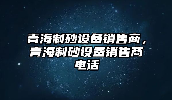 青海制砂設(shè)備銷售商，青海制砂設(shè)備銷售商電話