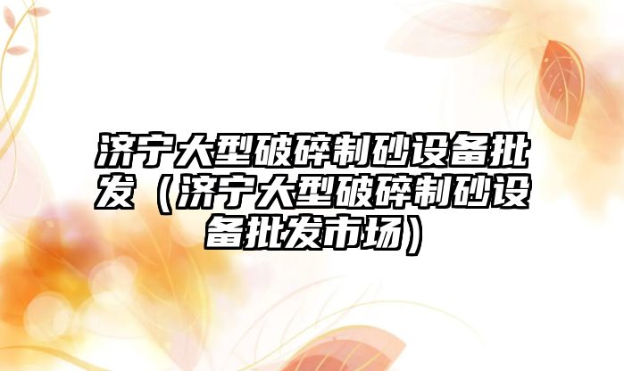 濟寧大型破碎制砂設備批發(fā)（濟寧大型破碎制砂設備批發(fā)市場）