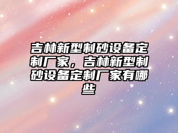 吉林新型制砂設(shè)備定制廠家，吉林新型制砂設(shè)備定制廠家有哪些