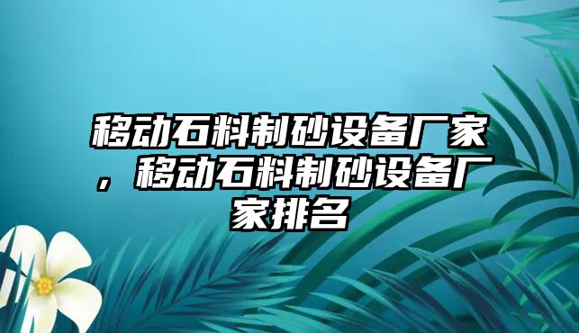 移動石料制砂設(shè)備廠家，移動石料制砂設(shè)備廠家排名