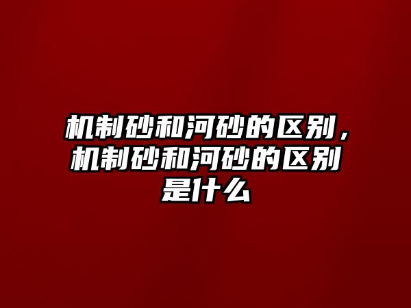 機(jī)制砂和河砂的區(qū)別，機(jī)制砂和河砂的區(qū)別是什么