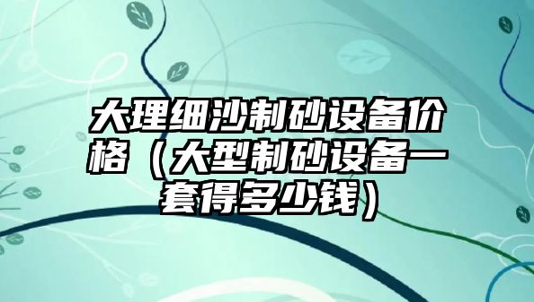 大理細沙制砂設(shè)備價格（大型制砂設(shè)備一套得多少錢）