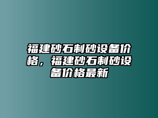 福建砂石制砂設(shè)備價(jià)格，福建砂石制砂設(shè)備價(jià)格最新