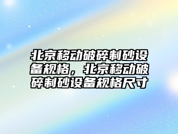 北京移動破碎制砂設(shè)備規(guī)格，北京移動破碎制砂設(shè)備規(guī)格尺寸