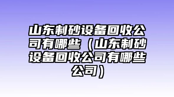 山東制砂設(shè)備回收公司有哪些（山東制砂設(shè)備回收公司有哪些公司）