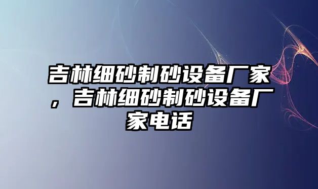 吉林細(xì)砂制砂設(shè)備廠家，吉林細(xì)砂制砂設(shè)備廠家電話