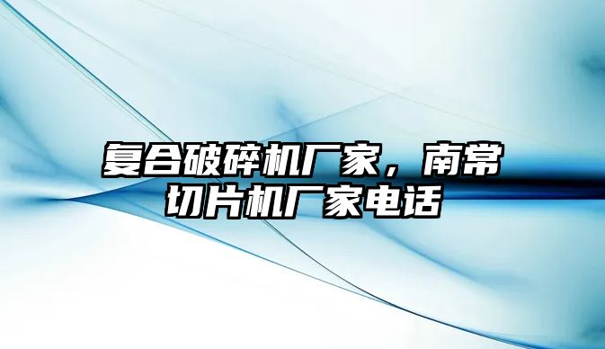 復合破碎機廠家，南常切片機廠家電話