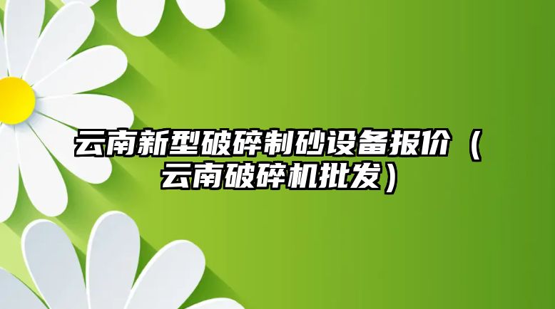 云南新型破碎制砂設(shè)備報價（云南破碎機(jī)批發(fā)）