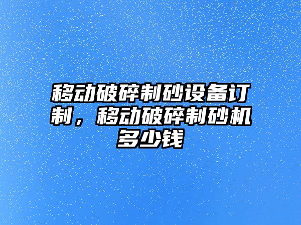 移動破碎制砂設備訂制，移動破碎制砂機多少錢