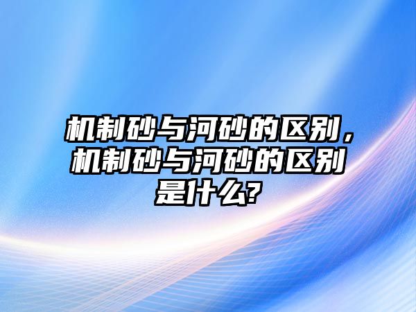 機(jī)制砂與河砂的區(qū)別，機(jī)制砂與河砂的區(qū)別是什么?