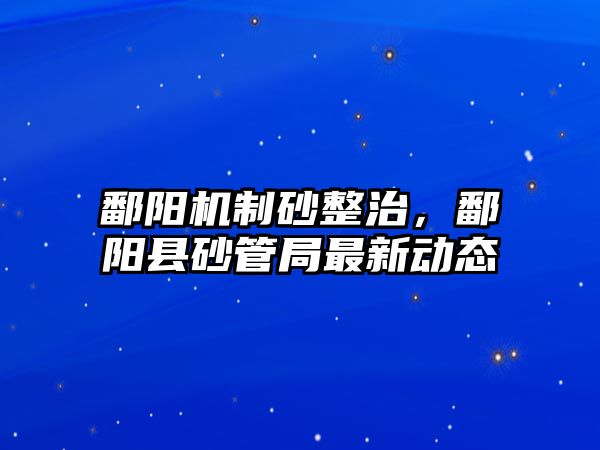 鄱陽機制砂整治，鄱陽縣砂管局最新動態(tài)