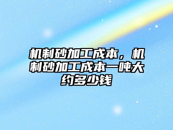 機制砂加工成本，機制砂加工成本一噸大約多少錢