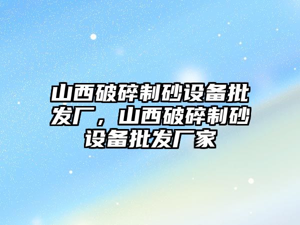 山西破碎制砂設(shè)備批發(fā)廠，山西破碎制砂設(shè)備批發(fā)廠家