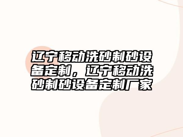 遼寧移動洗砂制砂設(shè)備定制，遼寧移動洗砂制砂設(shè)備定制廠家