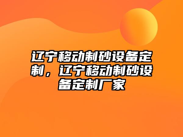 遼寧移動(dòng)制砂設(shè)備定制，遼寧移動(dòng)制砂設(shè)備定制廠家